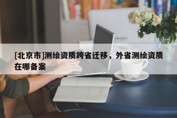 [北京市]測繪資質(zhì)跨省遷移，外省測繪資質(zhì)在哪備案