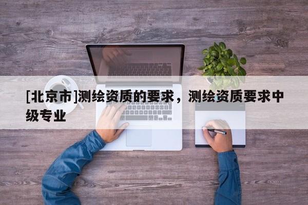 [北京市]測繪資質(zhì)的要求，測繪資質(zhì)要求中級專業(yè)