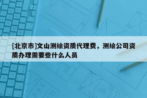 [北京市]文山測繪資質代理費，測繪公司資質辦理需要些什么人員