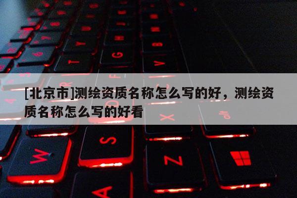 [北京市]測(cè)繪資質(zhì)名稱怎么寫的好，測(cè)繪資質(zhì)名稱怎么寫的好看