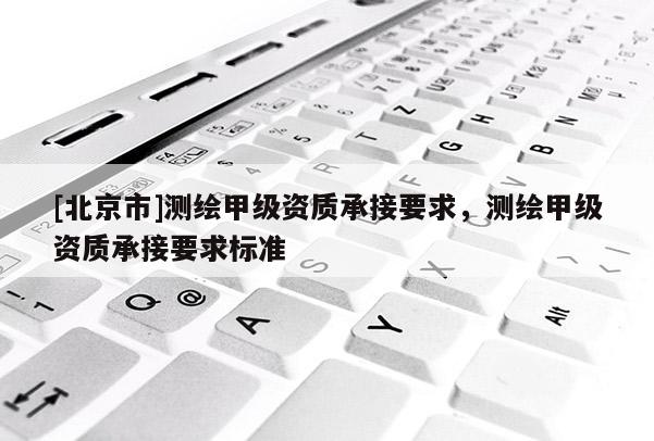 [北京市]測繪甲級資質(zhì)承接要求，測繪甲級資質(zhì)承接要求標準