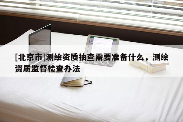[北京市]測繪資質(zhì)抽查需要準(zhǔn)備什么，測繪資質(zhì)監(jiān)督檢查辦法