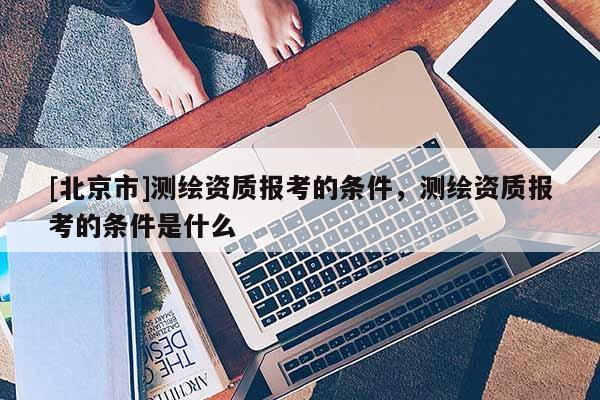 [北京市]測繪資質報考的條件，測繪資質報考的條件是什么