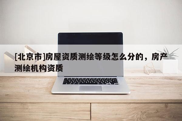 [北京市]房屋資質(zhì)測繪等級怎么分的，房產(chǎn)測繪機(jī)構(gòu)資質(zhì)