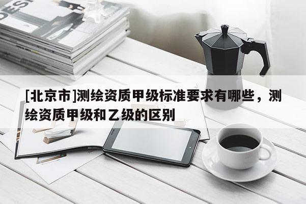 [北京市]測繪資質(zhì)甲級標準要求有哪些，測繪資質(zhì)甲級和乙級的區(qū)別