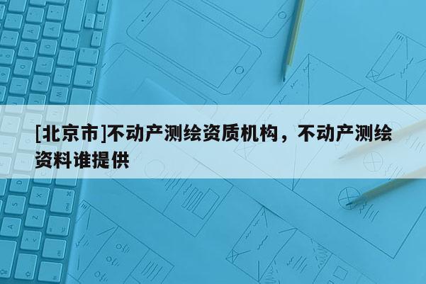 [北京市]不動(dòng)產(chǎn)測(cè)繪資質(zhì)機(jī)構(gòu)，不動(dòng)產(chǎn)測(cè)繪資料誰(shuí)提供