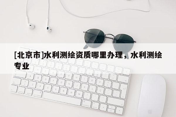 [北京市]水利測(cè)繪資質(zhì)哪里辦理，水利測(cè)繪專業(yè)