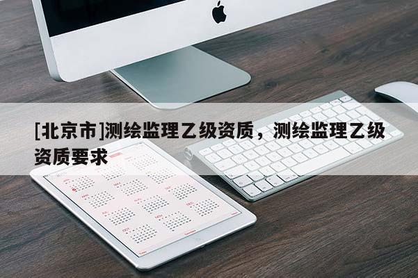 [北京市]測繪監(jiān)理乙級資質(zhì)，測繪監(jiān)理乙級資質(zhì)要求