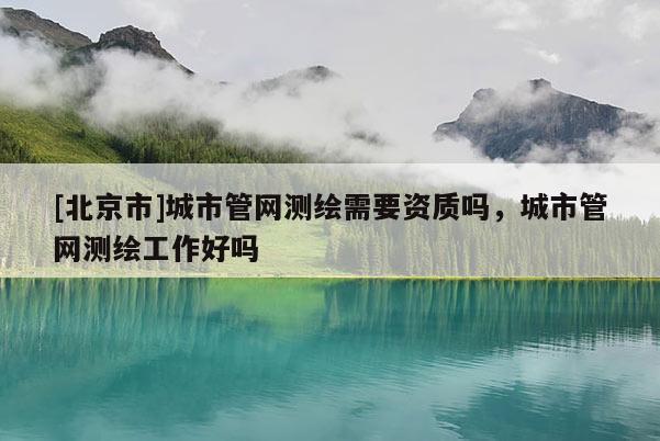 [北京市]城市管網(wǎng)測繪需要資質(zhì)嗎，城市管網(wǎng)測繪工作好嗎