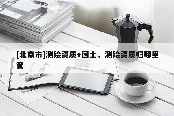 [北京市]測繪資質(zhì)+國土，測繪資質(zhì)歸哪里管