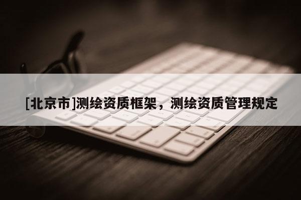 [北京市]測繪資質(zhì)框架，測繪資質(zhì)管理規(guī)定