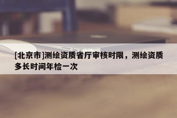 [北京市]測繪資質(zhì)省廳審核時限，測繪資質(zhì)多長時間年檢一次