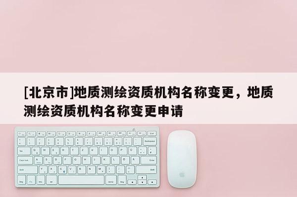 [北京市]地質(zhì)測繪資質(zhì)機構(gòu)名稱變更，地質(zhì)測繪資質(zhì)機構(gòu)名稱變更申請