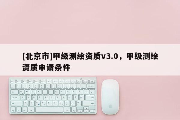 [北京市]甲級(jí)測(cè)繪資質(zhì)v3.0，甲級(jí)測(cè)繪資質(zhì)申請(qǐng)條件
