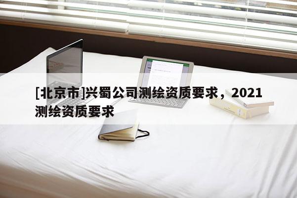 [北京市]興蜀公司測(cè)繪資質(zhì)要求，2021測(cè)繪資質(zhì)要求