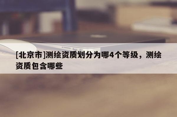 [北京市]測(cè)繪資質(zhì)劃分為哪4個(gè)等級(jí)，測(cè)繪資質(zhì)包含哪些