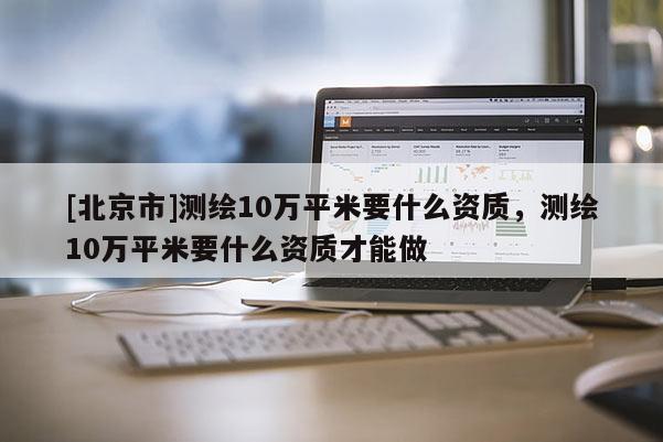 [北京市]測繪10萬平米要什么資質(zhì)，測繪10萬平米要什么資質(zhì)才能做