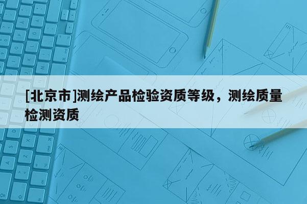 [北京市]測(cè)繪產(chǎn)品檢驗(yàn)資質(zhì)等級(jí)，測(cè)繪質(zhì)量檢測(cè)資質(zhì)