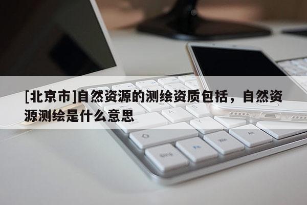 [北京市]自然資源的測繪資質包括，自然資源測繪是什么意思