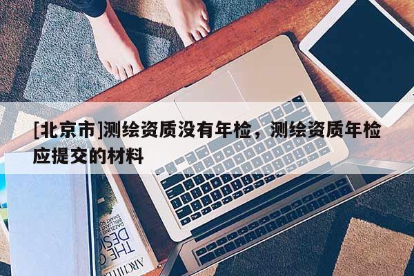 [北京市]測繪資質沒有年檢，測繪資質年檢應提交的材料