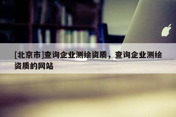 [北京市]查詢企業(yè)測繪資質(zhì)，查詢企業(yè)測繪資質(zhì)的網(wǎng)站