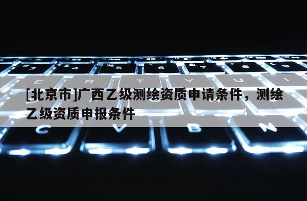 [北京市]廣西乙級測繪資質申請條件，測繪乙級資質申報條件