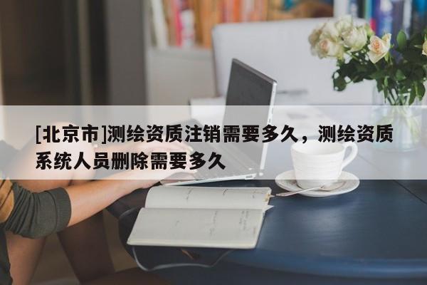 [北京市]測繪資質注銷需要多久，測繪資質系統(tǒng)人員刪除需要多久