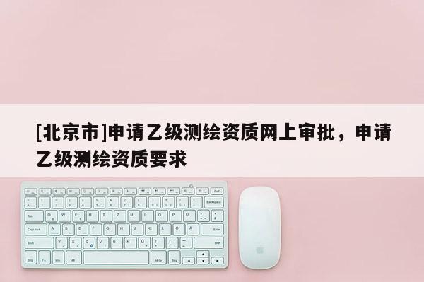 [北京市]申請乙級測繪資質(zhì)網(wǎng)上審批，申請乙級測繪資質(zhì)要求