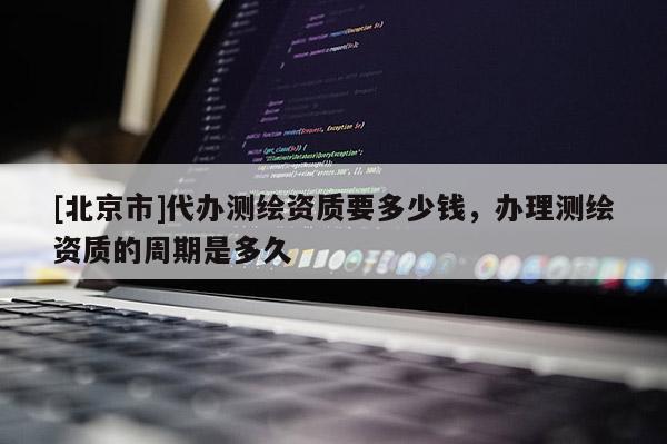 [北京市]代辦測(cè)繪資質(zhì)要多少錢，辦理測(cè)繪資質(zhì)的周期是多久