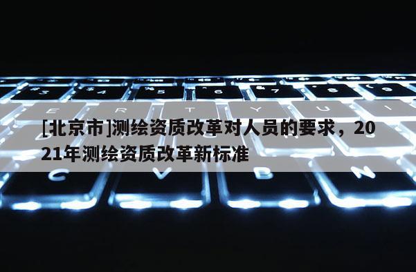 [北京市]測繪資質(zhì)改革對人員的要求，2021年測繪資質(zhì)改革新標準