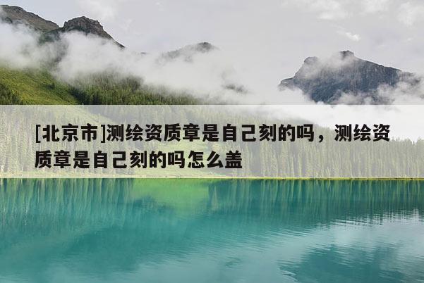 [北京市]測繪資質(zhì)章是自己刻的嗎，測繪資質(zhì)章是自己刻的嗎怎么蓋