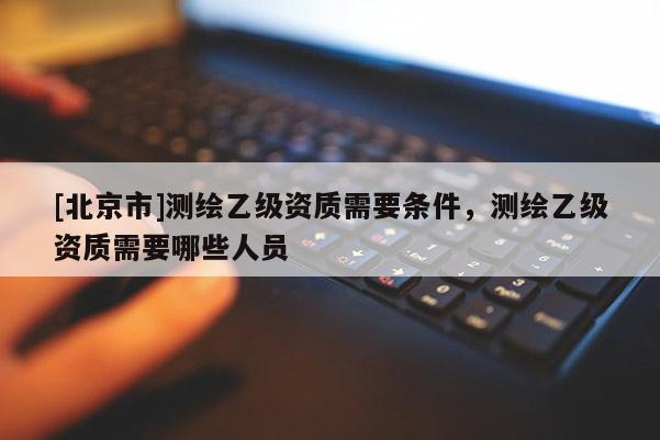 [北京市]測繪乙級資質(zhì)需要條件，測繪乙級資質(zhì)需要哪些人員