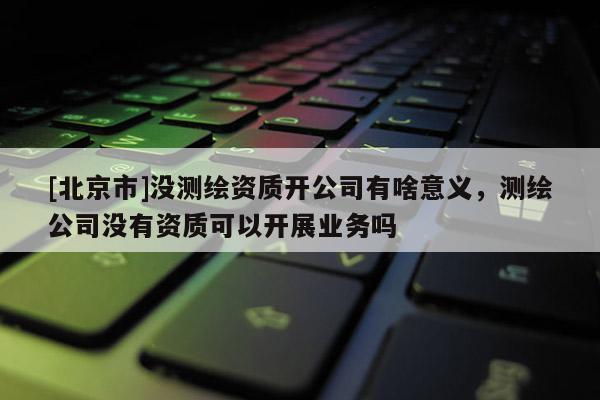[北京市]沒測繪資質開公司有啥意義，測繪公司沒有資質可以開展業(yè)務嗎