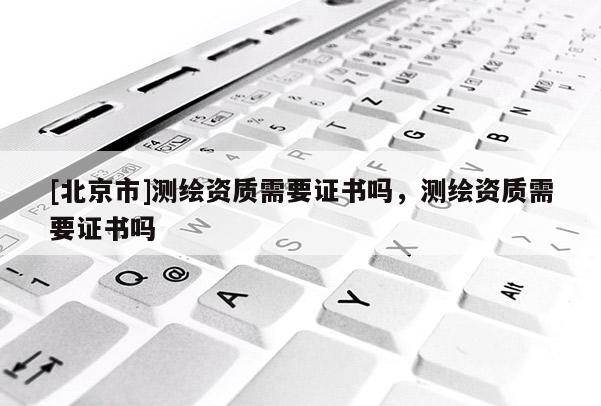 [北京市]測繪資質(zhì)需要證書嗎，測繪資質(zhì)需要證書嗎