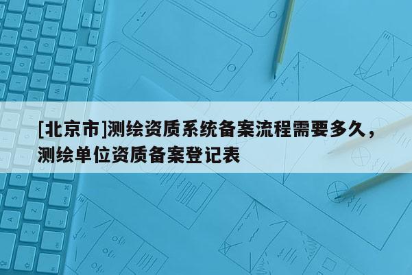 [北京市]測繪資質(zhì)系統(tǒng)備案流程需要多久，測繪單位資質(zhì)備案登記表
