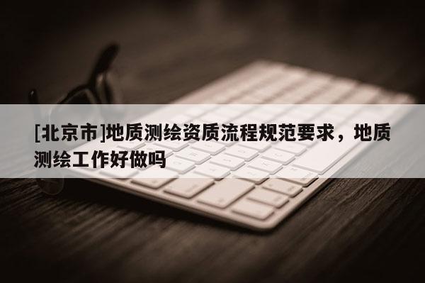 [北京市]地質(zhì)測繪資質(zhì)流程規(guī)范要求，地質(zhì)測繪工作好做嗎