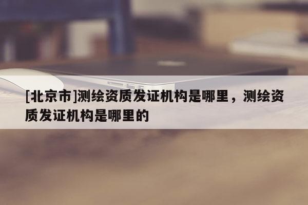 [北京市]測繪資質(zhì)發(fā)證機構(gòu)是哪里，測繪資質(zhì)發(fā)證機構(gòu)是哪里的