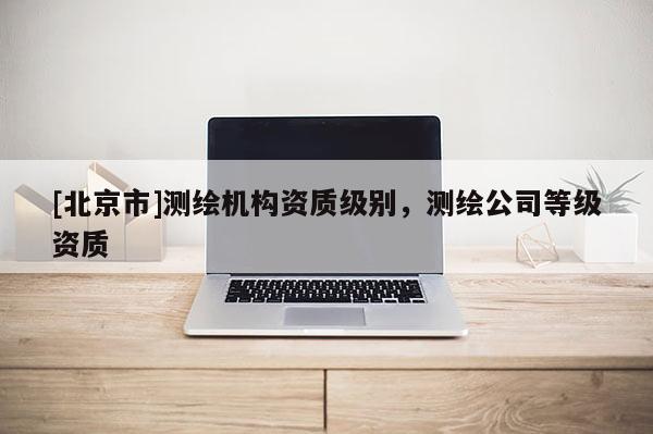 [北京市]測(cè)繪機(jī)構(gòu)資質(zhì)級(jí)別，測(cè)繪公司等級(jí)資質(zhì)
