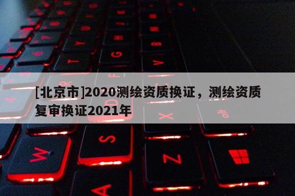 [北京市]2020測(cè)繪資質(zhì)換證，測(cè)繪資質(zhì)復(fù)審換證2021年