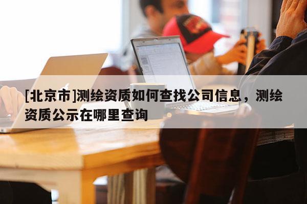 [北京市]測繪資質(zhì)如何查找公司信息，測繪資質(zhì)公示在哪里查詢