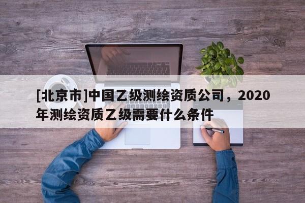 [北京市]中國乙級(jí)測繪資質(zhì)公司，2020年測繪資質(zhì)乙級(jí)需要什么條件