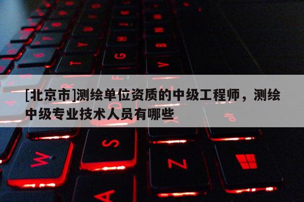 [北京市]測繪單位資質(zhì)的中級工程師，測繪中級專業(yè)技術(shù)人員有哪些