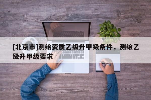 [北京市]測(cè)繪資質(zhì)乙級(jí)升甲級(jí)條件，測(cè)繪乙級(jí)升甲級(jí)要求