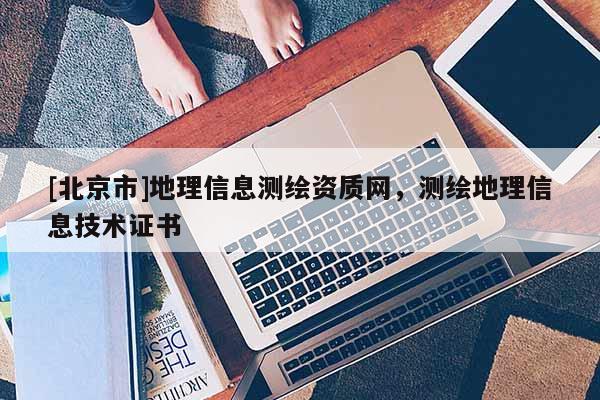 [北京市]地理信息測(cè)繪資質(zhì)網(wǎng)，測(cè)繪地理信息技術(shù)證書