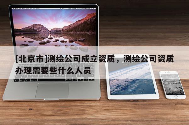[北京市]測繪公司成立資質(zhì)，測繪公司資質(zhì)辦理需要些什么人員