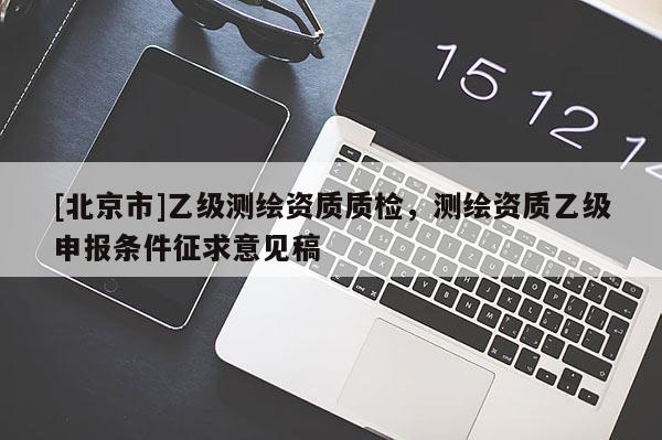 [北京市]乙級(jí)測(cè)繪資質(zhì)質(zhì)檢，測(cè)繪資質(zhì)乙級(jí)申報(bào)條件征求意見(jiàn)稿