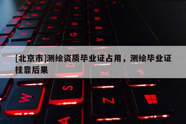 [北京市]測繪資質(zhì)畢業(yè)證占用，測繪畢業(yè)證掛靠后果
