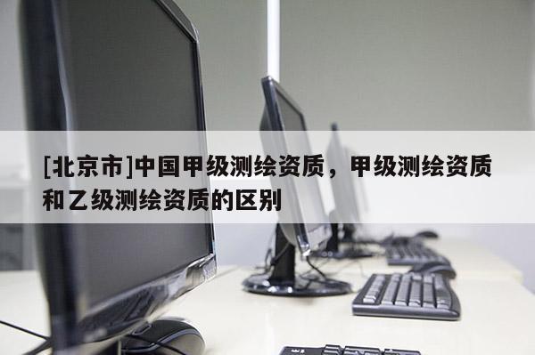 [北京市]中國甲級(jí)測繪資質(zhì)，甲級(jí)測繪資質(zhì)和乙級(jí)測繪資質(zhì)的區(qū)別