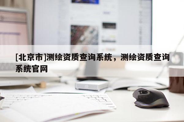 [北京市]測繪資質(zhì)查詢系統(tǒng)，測繪資質(zhì)查詢系統(tǒng)官網(wǎng)