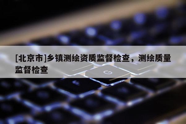 [北京市]鄉(xiāng)鎮(zhèn)測(cè)繪資質(zhì)監(jiān)督檢查，測(cè)繪質(zhì)量監(jiān)督檢查